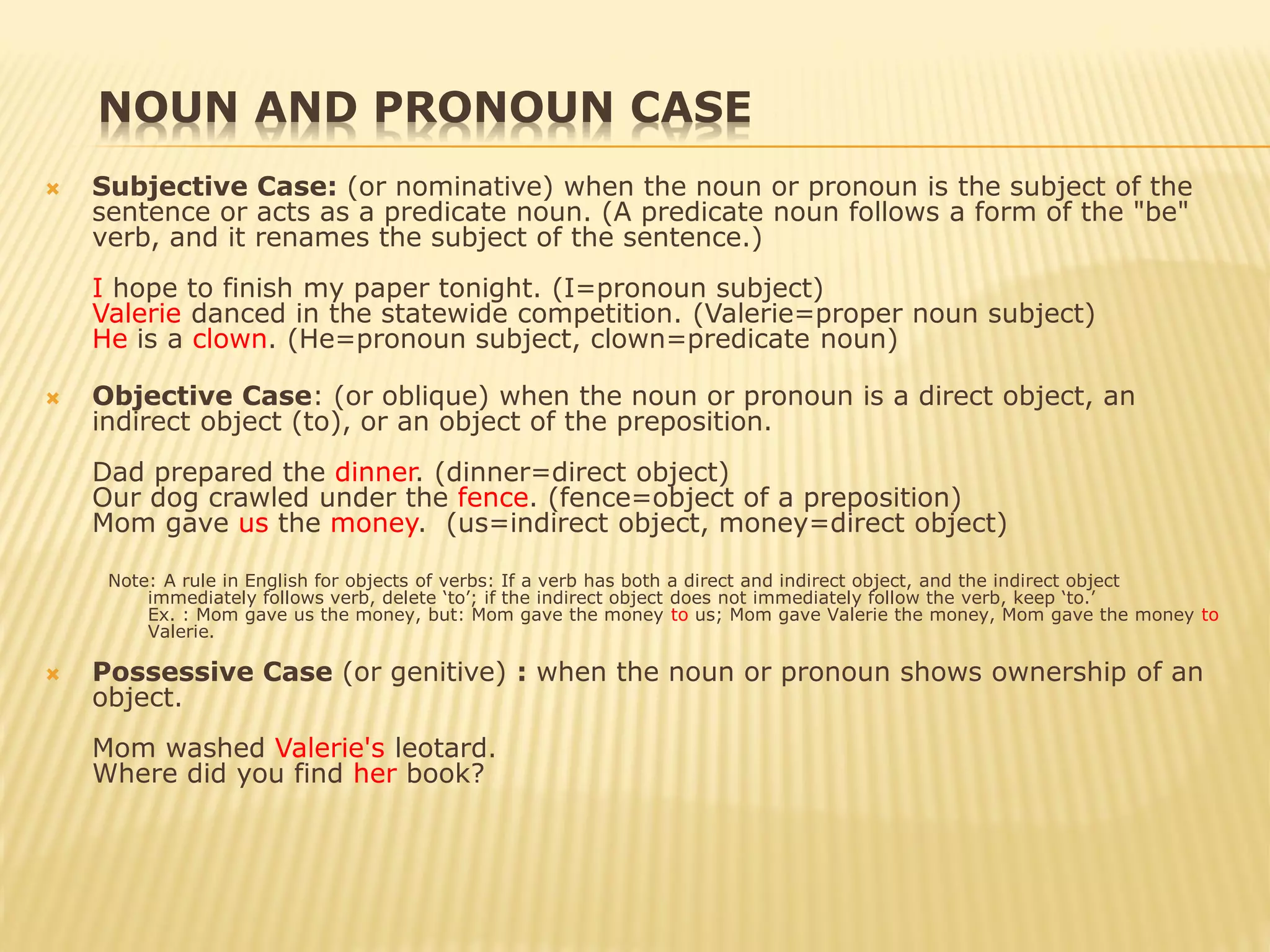 NOUN AND PRONOUN CASE
 Subjective Case: (or nominative) when the noun or pronoun is the subject of the
sentence or acts as a predicate noun. (A predicate noun follows a form of the "be"
verb, and it renames the subject of the sentence.)
I hope to finish my paper tonight. (I=pronoun subject)
Valerie danced in the statewide competition. (Valerie=proper noun subject)
He is a clown. (He=pronoun subject, clown=predicate noun)
 Objective Case: (or oblique) when the noun or pronoun is a direct object, an
indirect object (to), or an object of the preposition.
Dad prepared the dinner. (dinner=direct object)
Our dog crawled under the fence. (fence=object of a preposition)
Mom gave us the money. (us=indirect object, money=direct object)
Note: A rule in English for objects of verbs: If a verb has both a direct and indirect object, and the indirect object
immediately follows verb, delete ‘to’; if the indirect object does not immediately follow the verb, keep ‘to.’
Ex. : Mom gave us the money, but: Mom gave the money to us; Mom gave Valerie the money, Mom gave the money to
Valerie.
 Possessive Case (or genitive) : when the noun or pronoun shows ownership of an
object.
Mom washed Valerie's leotard.
Where did you find her book?
 
