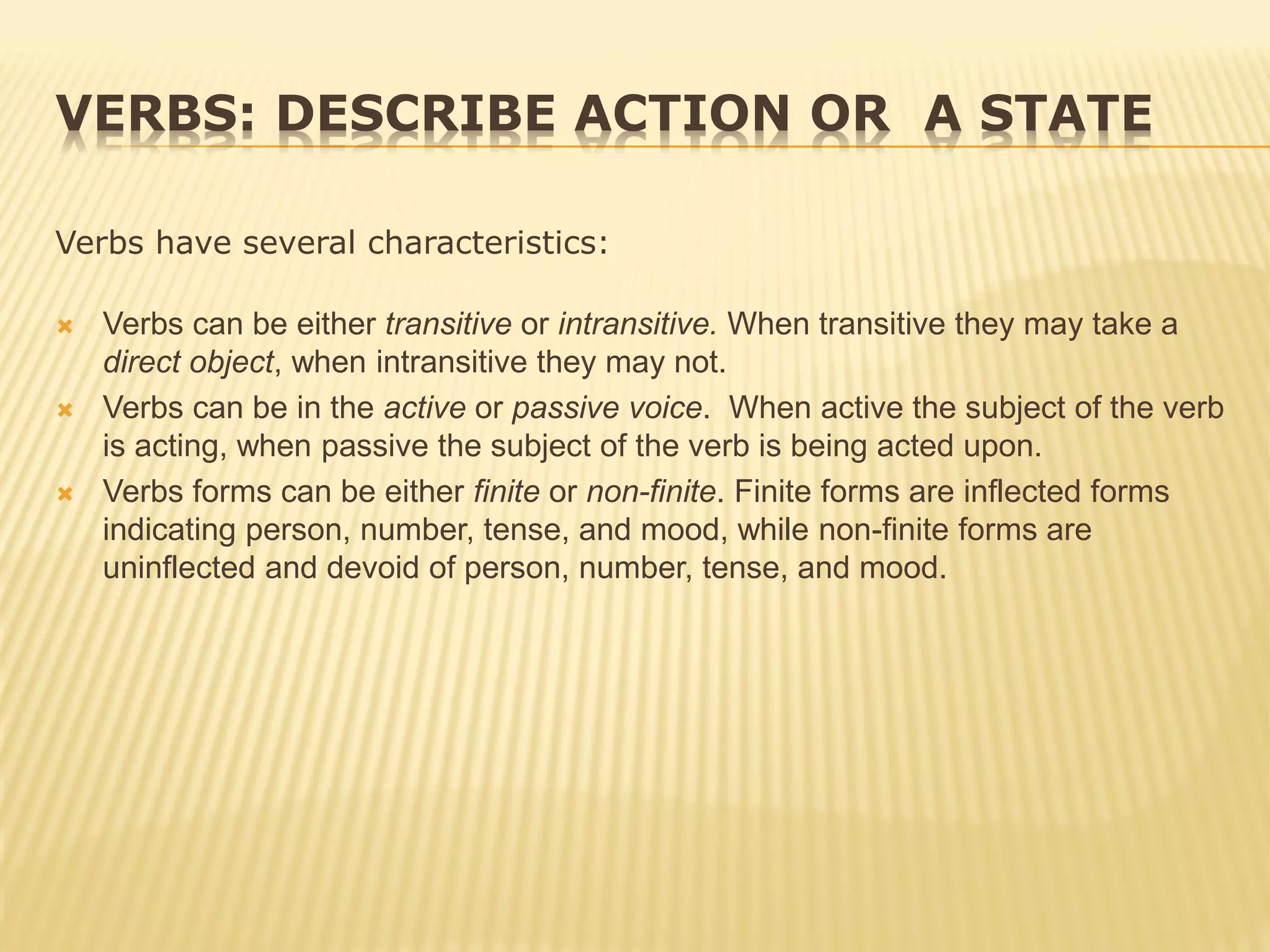 VERBS: DESCRIBE ACTION OR A STATE
Verbs have several characteristics:
 Verbs can be either transitive or intransitive. When transitive they may take a
direct object, when intransitive they may not.
 Verbs can be in the active or passive voice. When active the subject of the verb
is acting, when passive the subject of the verb is being acted upon.
 Verbs forms can be either finite or non-finite. Finite forms are inflected forms
indicating person, number, tense, and mood, while non-finite forms are
uninflected and devoid of person, number, tense, and mood.
 