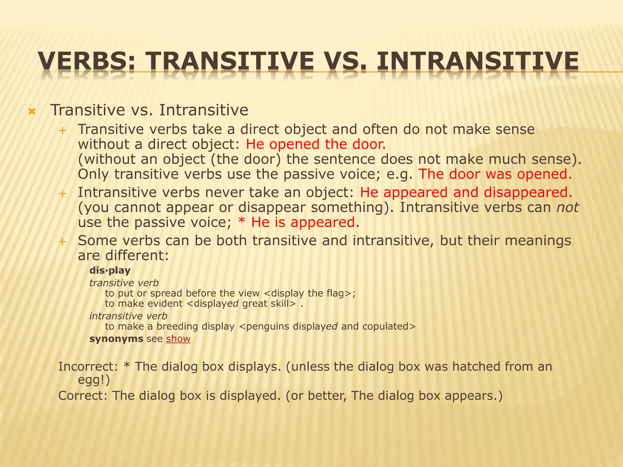 VERBS: TRANSITIVE VS. INTRANSITIVE
 Transitive vs. Intransitive
 Transitive verbs take a direct object and often do not make sense
without a direct object: He opened the door.
(without an object (the door) the sentence does not make much sense).
Only transitive verbs use the passive voice; e.g. The door was opened.
 Intransitive verbs never take an object: He appeared and disappeared.
(you cannot appear or disappear something). Intransitive verbs can not
use the passive voice; * He is appeared.
 Some verbs can be both transitive and intransitive, but their meanings
are different:
dis·play
transitive verb
to put or spread before the view <display the flag>;
to make evident <displayed great skill> .
intransitive verb
to make a breeding display <penguins displayed and copulated>
synonyms see show
Incorrect: * The dialog box displays. (unless the dialog box was hatched from an
egg!)
Correct: The dialog box is displayed. (or better, The dialog box appears.)
 