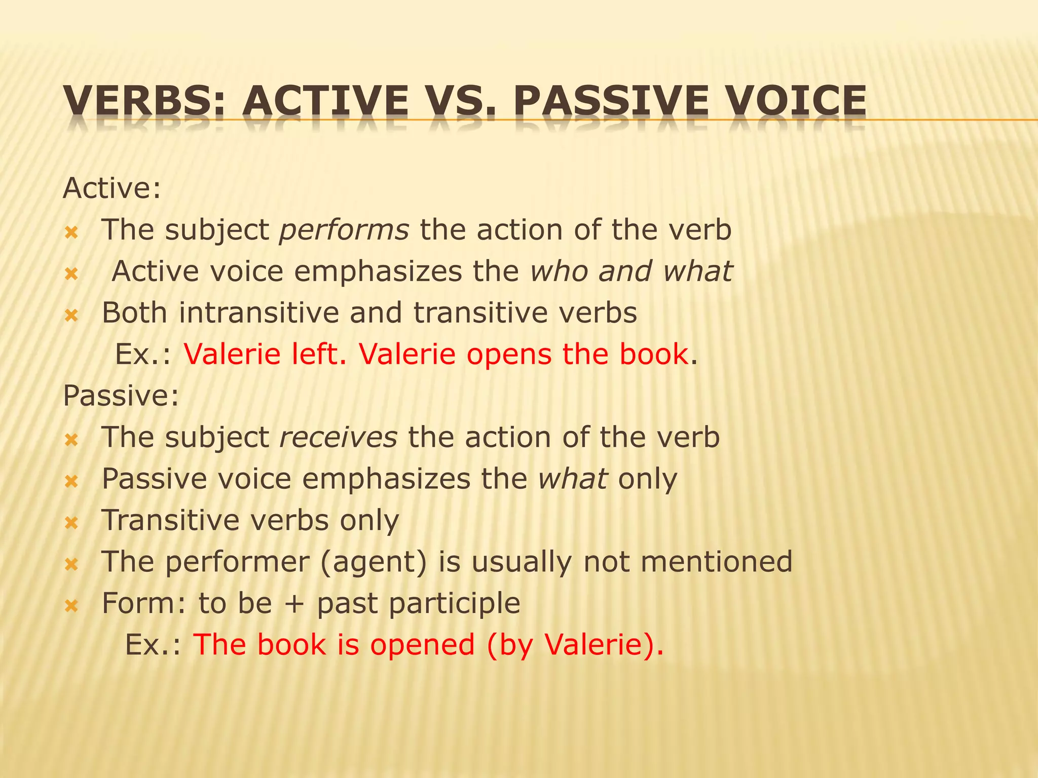 VERBS: ACTIVE VS. PASSIVE VOICE
Active:
 The subject performs the action of the verb
 Active voice emphasizes the who and what
 Both intransitive and transitive verbs
Ex.: Valerie left. Valerie opens the book.
Passive:
 The subject receives the action of the verb
 Passive voice emphasizes the what only
 Transitive verbs only
 The performer (agent) is usually not mentioned
 Form: to be + past participle
Ex.: The book is opened (by Valerie).
 