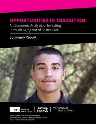 OPPORTUNITIES IN TRANSITION:
An Economic Analysis of Investing
in Youth Aging out of Foster Care
Summary Report
Marvin Shaffer, PhD, Principal Investigator
Lynell Anderson, CPA, CGA, Family Policy Researcher
Allison Nelson, Research Associate
 