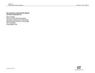 February 9, 2015—Page 16
For internal use of MIT only.
Version 4
Data Scientist Position Description
Any questions regarding this Report
should be addressed to:
Diana Hughes
Director of HR and Administration
Information Systems and Technology
Massachusetts Institute of Technology
(617) 253-6205
dhughes@mit.edu
 
