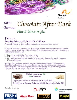 Chocolate After Dark
Mardi Gras Style
Brought to you by:
			Tickets in advance $25
			 $30 at the door.
To get your tickets in advance call 218-726-4725.
Or pick up at Ordean Building 424 W. Superior St. Suite 201.
18th
Annual
Join us...
Tuesday, February 17, 2015. 5:30 - 7:30 p.m.
Moorish Room at Greysolon Plaza. 231 East Superior Street, Duluth, MN 55802
A few of Duluth’s best chefs are donating their time and talent to create decadent
entrées - all of which have CHOCOLATE as an ingredient. Join Arc Northland in
sampling their creations!
•	 Vote for your favorite Chocolate entrée,
•	 Take home a bottle from the wine wall,
•	 Bid on fabulous silent auction items generously donated by local businesses,
•	 Win a raffle prize.
Your support helps us promote and protect the human rights of people with
disabilites and support their full inclusion and participation in our community.
Arc Northland’s mission is to create equal opportunity for quality living and to
enhance dignity and respect for people with disabilities.
 