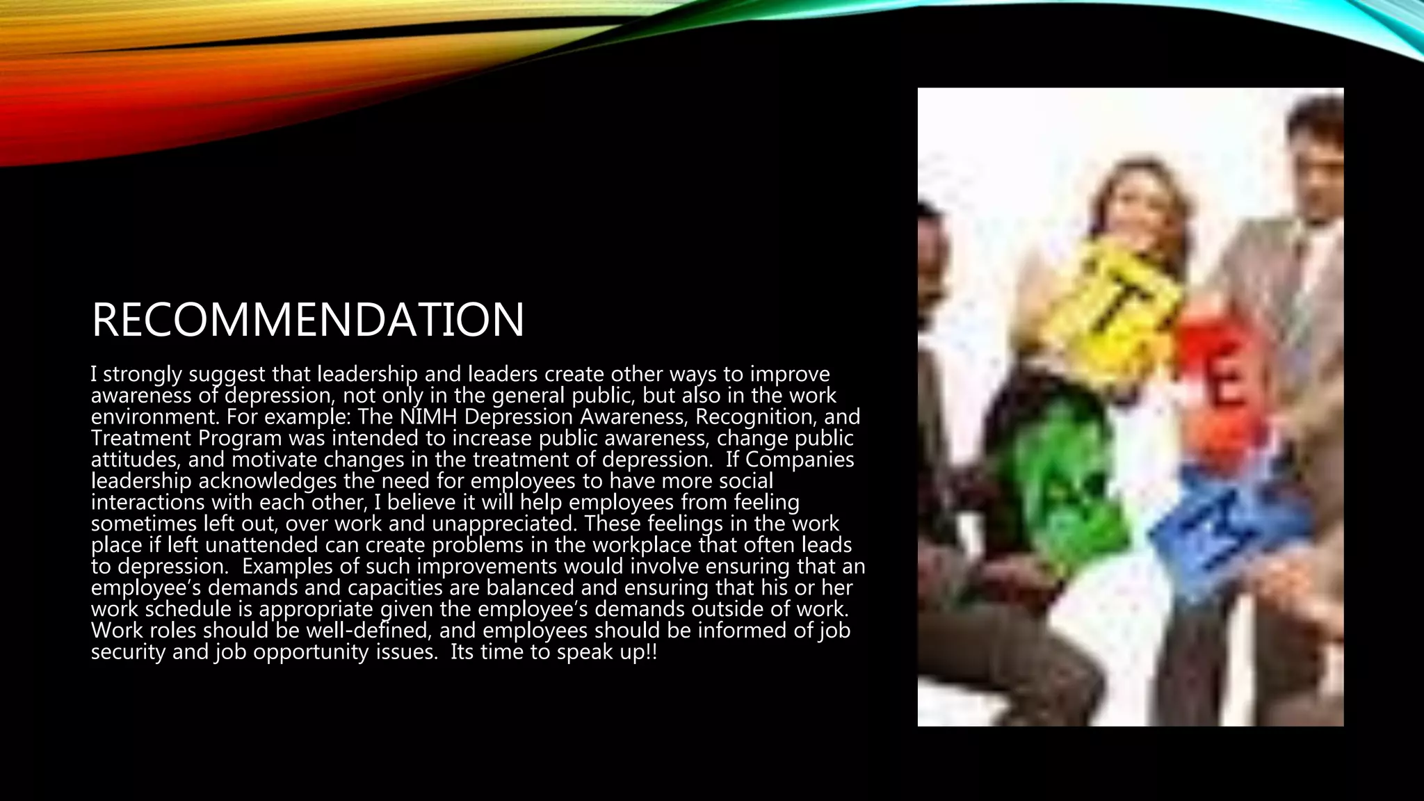 RECOMMENDATION
I strongly suggest that leadership and leaders create other ways to improve
awareness of depression, not only in the general public, but also in the work
environment. For example: The NIMH Depression Awareness, Recognition, and
Treatment Program was intended to increase public awareness, change public
attitudes, and motivate changes in the treatment of depression. If Companies
leadership acknowledges the need for employees to have more social
interactions with each other, I believe it will help employees from feeling
sometimes left out, over work and unappreciated. These feelings in the work
place if left unattended can create problems in the workplace that often leads
to depression. Examples of such improvements would involve ensuring that an
employee’s demands and capacities are balanced and ensuring that his or her
work schedule is appropriate given the employee’s demands outside of work.
Work roles should be well-defined, and employees should be informed of job
security and job opportunity issues. Its time to speak up!!
 