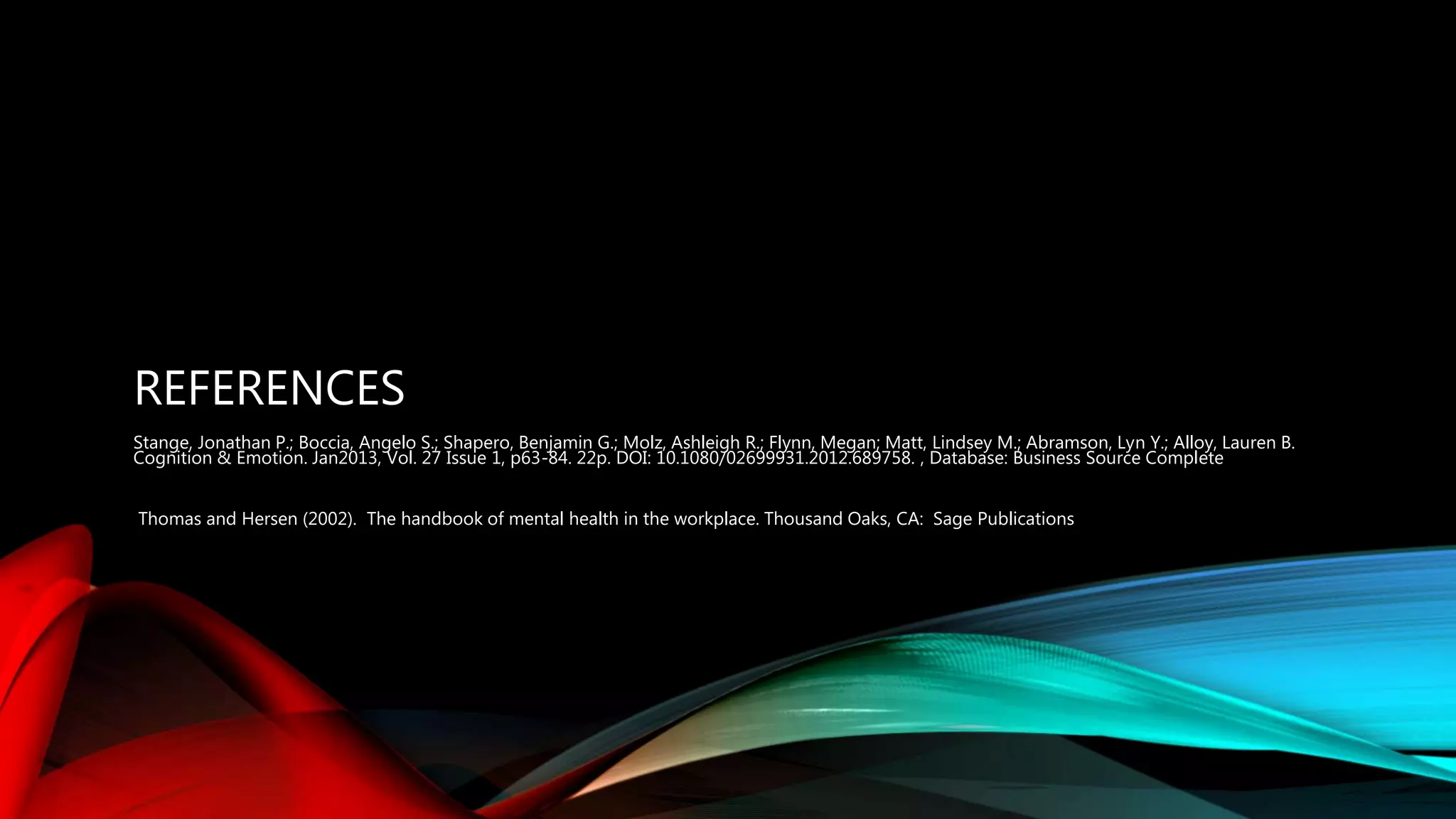 REFERENCES
Stange, Jonathan P.; Boccia, Angelo S.; Shapero, Benjamin G.; Molz, Ashleigh R.; Flynn, Megan; Matt, Lindsey M.; Abramson, Lyn Y.; Alloy, Lauren B.
Cognition & Emotion. Jan2013, Vol. 27 Issue 1, p63-84. 22p. DOI: 10.1080/02699931.2012.689758. , Database: Business Source Complete
Thomas and Hersen (2002). The handbook of mental health in the workplace. Thousand Oaks, CA: Sage Publications
 