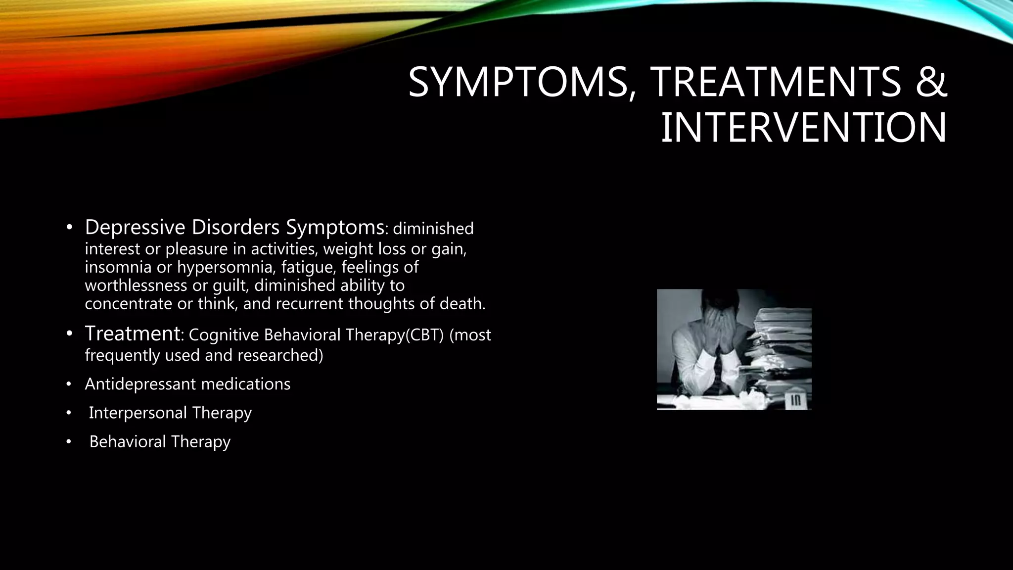 SYMPTOMS, TREATMENTS &
INTERVENTION
• Depressive Disorders Symptoms: diminished
interest or pleasure in activities, weight loss or gain,
insomnia or hypersomnia, fatigue, feelings of
worthlessness or guilt, diminished ability to
concentrate or think, and recurrent thoughts of death.
• Treatment: Cognitive Behavioral Therapy(CBT) (most
frequently used and researched)
• Antidepressant medications
• Interpersonal Therapy
• Behavioral Therapy
 