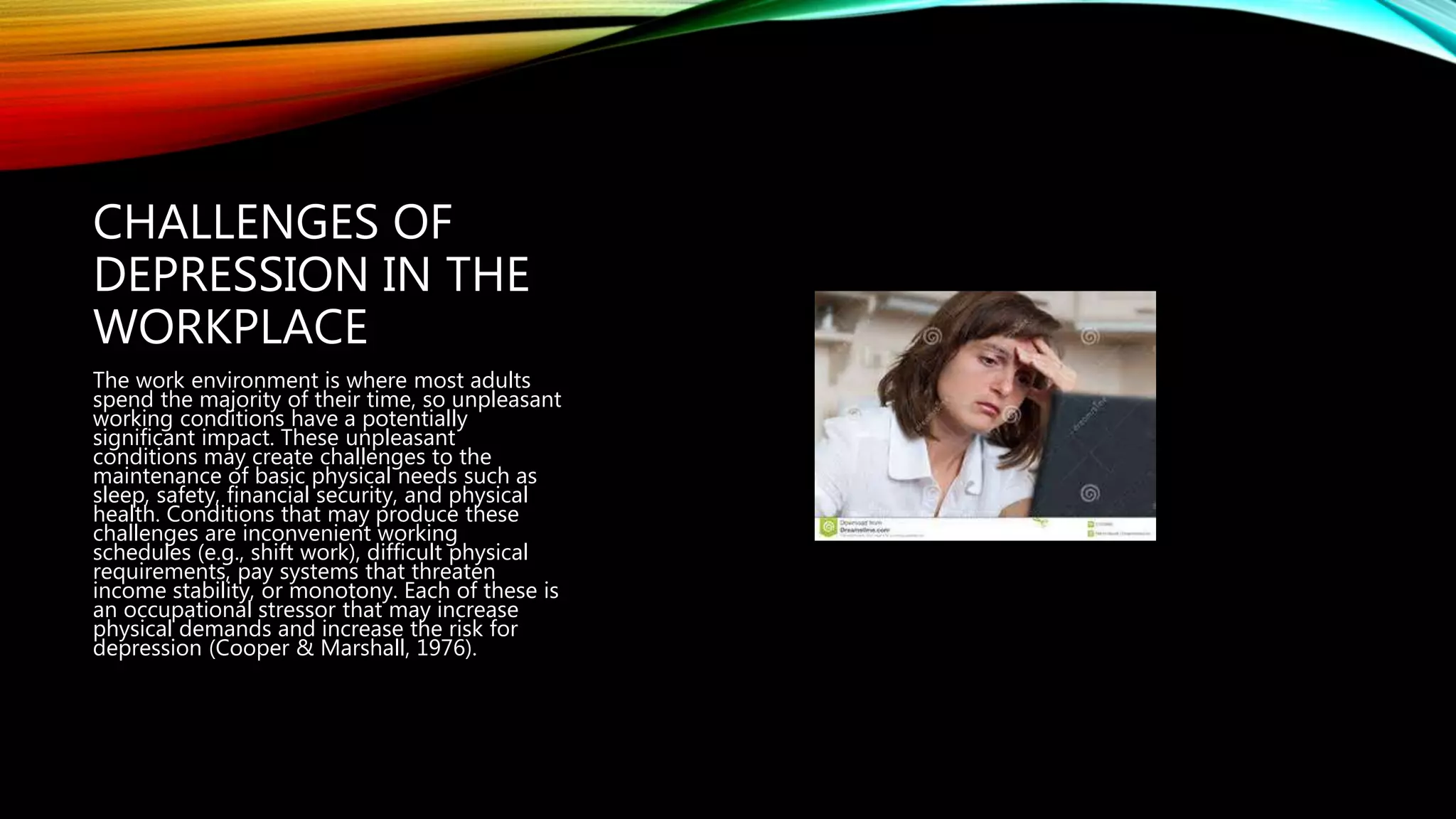 CHALLENGES OF
DEPRESSION IN THE
WORKPLACE
The work environment is where most adults
spend the majority of their time, so unpleasant
working conditions have a potentially
significant impact. These unpleasant
conditions may create challenges to the
maintenance of basic physical needs such as
sleep, safety, financial security, and physical
health. Conditions that may produce these
challenges are inconvenient working
schedules (e.g., shift work), difficult physical
requirements, pay systems that threaten
income stability, or monotony. Each of these is
an occupational stressor that may increase
physical demands and increase the risk for
depression (Cooper & Marshall, 1976).
 