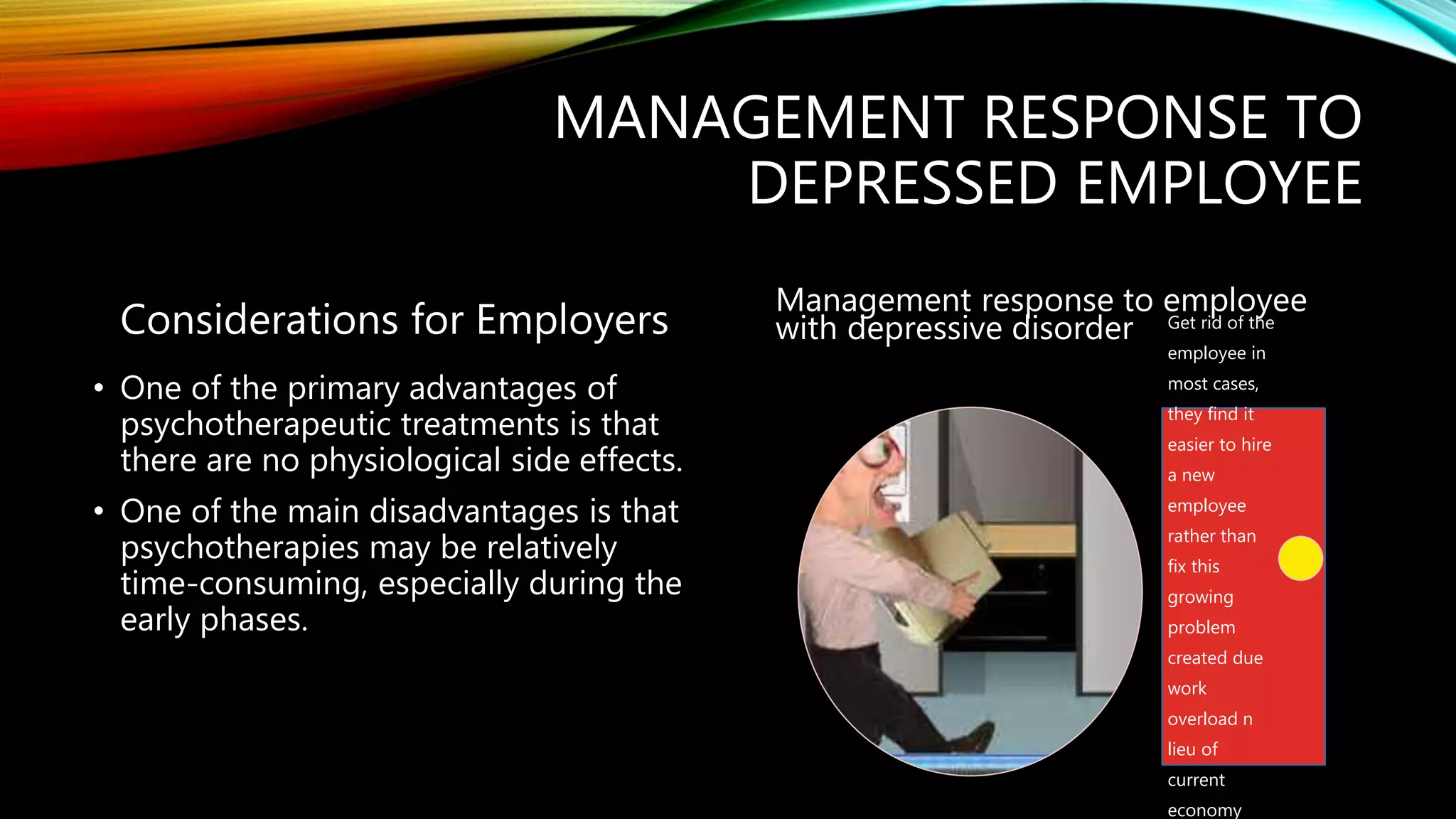 MANAGEMENT RESPONSE TO
DEPRESSED EMPLOYEE
Considerations for Employers
• One of the primary advantages of
psychotherapeutic treatments is that
there are no physiological side effects.
• One of the main disadvantages is that
psychotherapies may be relatively
time-consuming, especially during the
early phases.
Management response to employee
with depressive disorder Get rid of the
employee in
most cases,
they find it
easier to hire
a new
employee
rather than
fix this
growing
problem
created due
work
overload n
lieu of
current
economy
 