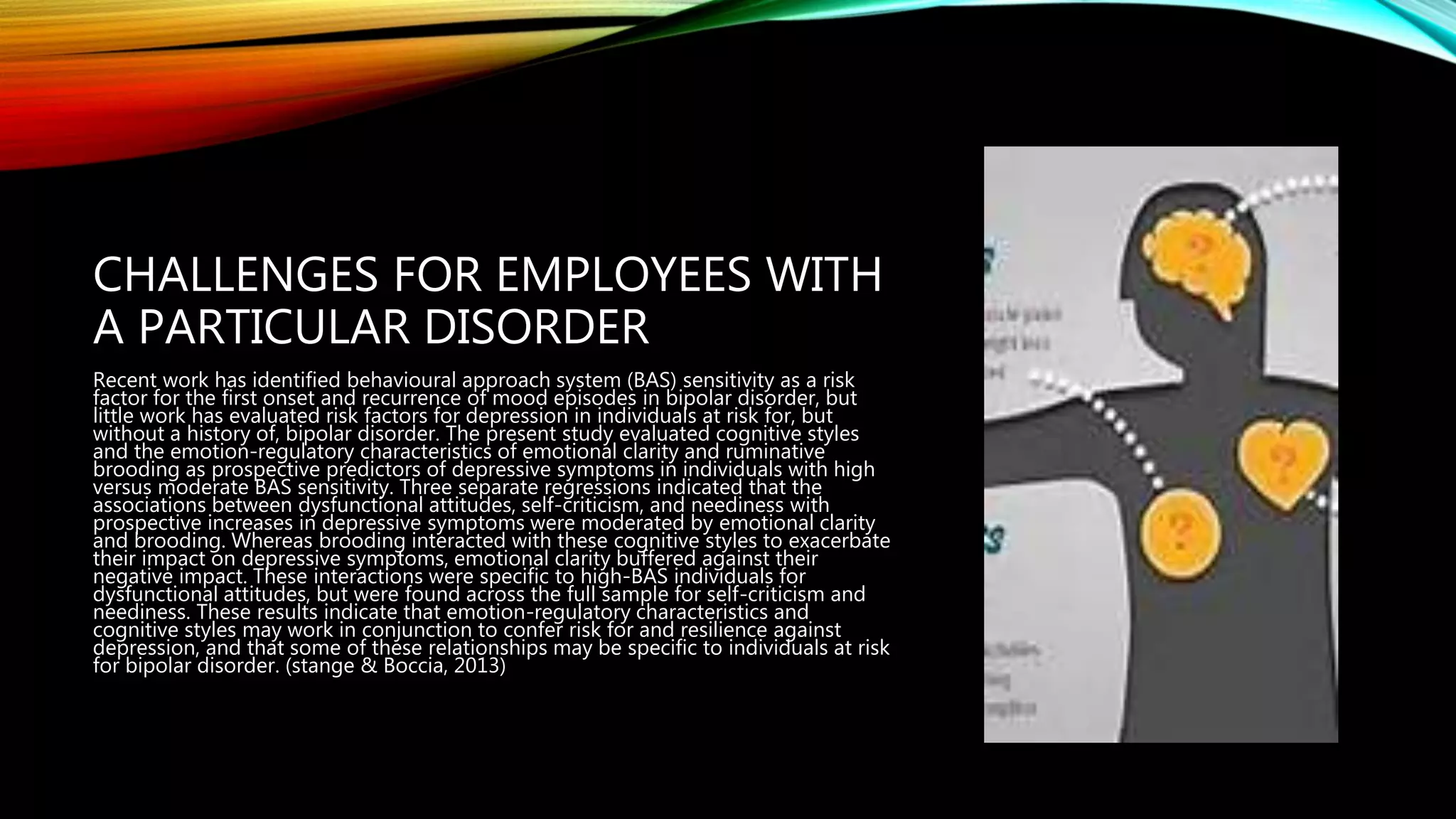 CHALLENGES FOR EMPLOYEES WITH
A PARTICULAR DISORDER
Recent work has identified behavioural approach system (BAS) sensitivity as a risk
factor for the first onset and recurrence of mood episodes in bipolar disorder, but
little work has evaluated risk factors for depression in individuals at risk for, but
without a history of, bipolar disorder. The present study evaluated cognitive styles
and the emotion-regulatory characteristics of emotional clarity and ruminative
brooding as prospective predictors of depressive symptoms in individuals with high
versus moderate BAS sensitivity. Three separate regressions indicated that the
associations between dysfunctional attitudes, self-criticism, and neediness with
prospective increases in depressive symptoms were moderated by emotional clarity
and brooding. Whereas brooding interacted with these cognitive styles to exacerbate
their impact on depressive symptoms, emotional clarity buffered against their
negative impact. These interactions were specific to high-BAS individuals for
dysfunctional attitudes, but were found across the full sample for self-criticism and
neediness. These results indicate that emotion-regulatory characteristics and
cognitive styles may work in conjunction to confer risk for and resilience against
depression, and that some of these relationships may be specific to individuals at risk
for bipolar disorder. (stange & Boccia, 2013)
 