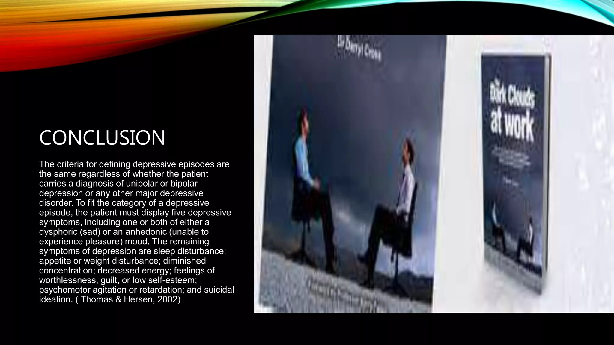 CONCLUSION
The criteria for defining depressive episodes are
the same regardless of whether the patient
carries a diagnosis of unipolar or bipolar
depression or any other major depressive
disorder. To fit the category of a depressive
episode, the patient must display five depressive
symptoms, including one or both of either a
dysphoric (sad) or an anhedonic (unable to
experience pleasure) mood. The remaining
symptoms of depression are sleep disturbance;
appetite or weight disturbance; diminished
concentration; decreased energy; feelings of
worthlessness, guilt, or low self-esteem;
psychomotor agitation or retardation; and suicidal
ideation. ( Thomas & Hersen, 2002)
 