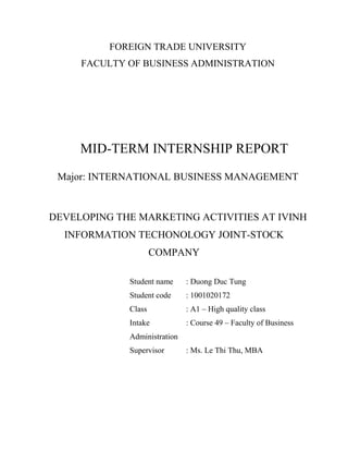 FOREIGN TRADE UNIVERSITY
FACULTY OF BUSINESS ADMINISTRATION
MID-TERM INTERNSHIP REPORT
Major: INTERNATIONAL BUSINESS MANAGEMENT
DEVELOPING THE MARKETING ACTIVITIES AT IVINH
INFORMATION TECHONOLOGY JOINT-STOCK
COMPANY
Student name : Duong Duc Tung
Student code : 1001020172
Class : A1 – High quality class
Intake : Course 49 – Faculty of Business
Administration
Supervisor : Ms. Le Thi Thu, MBA
 
