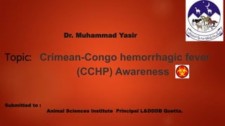 Dr. Muhammad Yasir
Topic: Crimean-Congo hemorrhagic fever
(CCHP) Awareness
Submitted to :
Animal Sciences Institute Principal L&DDDB Quetta.
 