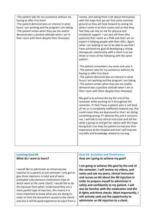 -The patient asks for my assistance without my
having to offer it to them
-The patient demonstrates an interest in what
hours I am working and the program I am taking
-The patient smiles when they see me and/or
demonstrates a positive attitude when I am in
their room with them despite their illness(es)
names, and asking them a bit about themselves
with the hope that we can find some common
ground so they will look forward to seeing me
when I come in to their rooms and so that they
feel they can rely on me for physical and
emotional support. I can also tell them (the
patients) that I work as a PSW and that I am an
expert in helping people with their ADLs. Again
what I am looking to see to be able to say that I
have achieved my goal of developing a strong
therapeutic relationship with a client is to see
three or more of the following with the same
patient:
-The patient remembers my name and uses it
-The patient asks for my assistance without my
having to offer it to them
-The patient demonstrates an interest in what
hours I am working and the program I am taking
-The patient smiles when they see me and/or
demonstrates a positive attitude when I am in
their room with them despite their illness(es)
My goal is to achieve this by the end of the
semester while working on it throughout the
semester. If I feel I have a patient who is not fond
of me or is completely indifferent towards me, this
could mean they are depressed or that I am doing
something wrong. If I observe this and it concerns
me, I will talk to my clinical instructor and tell her
what is going on and get her advice with the hope
being that I can help the patient to improve their
experience at the hospital and that I will improve
my skills and knowledge related to nursing.
Learning Goal #4
What do I want to learn?
I would like to administer an intramuscular
injection to a patient as last semester I only got to
give three injections in total and all were
preloaded subcutaneous medications (two of
which were to the same client). I would like to do
this because from what I understand they are a
more painful type of injection, this means it is
more important to know what you are doing (in
order to limit the discomfort caused to the client)
and also it will be good experience to inject from a
Goal #4: Activities and Timeframes
How am I going to achieve my goal?
I am going to achieve this goal by the end of
the semester. I will review my videos, and
notes and ask my peers, clinical instructor
and nurses on B4 about the MI injection in
order to prepare myself to administer it
safely and confidently to my patient. I will
also be familiar with the medication and the
8 rights and three checks. Most importantly, I
will actively seek out the opportunity to
administer an IM injection to a client.
 