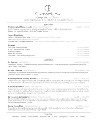Carolyn Ellis Art Director
carolyn.ellis@utexas.edu | 512 . 460 . 9650 | www.carolyn-ellis.com
Education
The University of Texas at Austin | Texas Creative Sequence Aug 2012 - Present
Moody College of Communications - Advertising. Completed Portfolio I, II, III & Art Director’s Seminar.
Business Foundations Certificate - McCombs School of Business
Honors & Accolades
1st Place - Overall Best Media Book | Media Foundations Project ADV 345J - Dobias
Dean’s List | Moody College of Communications
“Frontage Roads” Literary Arts Magazine | Cover Artist 2012 Edition & Published Artist 2011 Edition - 3 Pieces
Activities
TAG - Texas Advertising Group Jan 2013 - Present
ALD PES Academic Honor Societies Jan 2013 - Present
KPhi Service Society Jan 2013 - Present
Alpha Delta Pi Sorority Aug 2012 - Present
Texas Belles - Event Planning Organization Jan 2015 - Present
Experience
Art Director | MMC Ad Agency Jan 2013 – Feb 2014
Creative team experience & collaboration. Create flyers, social media graphics, create & develop logo. Comprehensive branding for
clients. Student run ad agency.
Account Executive | MMC Ad Agency Jan 2013 – Feb 2014
Development of Creative Briefs. Experience with Client interaction, scheduling, communication & daily management. Leadership and
guidance of creative team. Student run ad agency.
Marketing Intern & Teaching Assistant | Art + Academy May 2013 – Aug 2013
Create marketing plan, expansion research, edit newsletters & update all social media outlets. Shadow business ownership proceedings
and media placement. Full unmonitored responsibility for all art studio classes & business proceedings during a two week period.
Public Relations Chair | Alpha Delta Pi Sorority Jan 2014 – Jan 2015
Create a national marketing plan with professional guidance. Introduce chapter blogs to engage target audiences. Maintain & develop
social media platforms - Facebook, Twitter, Instagram, story blog, Tumblr photo blog & Website. Development of promotional materials
such as banners & board signs. Management of 3 committees.
Co-Founder & Co-President | Chi Kappa Phi Service Society May 2013 – May 2015
Brand creation & brand building, create and increase web presence, budgeting and oversight of $7k, event planning for 8+ annual
events, develop internal structure and communication, recruitment & retention analysis, development & creation of bylaws as well as
official operational procedures & charter.
Special Events Chair | Alpha Delta Pi Sorority Jan 2015 – Present
Responsible for planning 10 wide-ranging events of between 200 and 400 guests. Events varied in theme from golf outings to
facilitated painting lessons to tailgates. Manage budget of $50k.
Expertise
Photoshop | Branding | Public Speaking | Illustrator | WIX | InDesign | Photography | Cooking | ASL | Painting
 