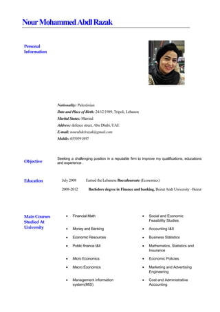 NourMohammedAbdlRazak
Personal
Information
Nationality: Palestinian
Date and Place of Birth: 24/12/1989, Tripoli, Lebanon
Marital Status: Married
Address: defence street, Abu Dhabi, UAE
E-mail: nourabdelrazak@gmail.com
Mobile: 0559591897
Objective
Seeking a challenging position in a reputable firm to improve my qualifications, educations
and experience .
Education July 2008 Earned the Lebanese Baccalaureate (Economics)
2008-2012 Bachelore degree in Finance and banking, Beirut Arab University –Beirut
Main Courses
Studied At
University
• Financial Math • Social and Economic
Feasibility Studies
• Money and Banking • Accounting I&II
• Economic Resources • Business Statistics
• Public finance I&II • Mathematics, Statistics and
Insurance
• Micro Economics • Economic Policies
• Macro Economics • Marketing and Advertising
Engineering
• Management information
system(MIS)
• Cost and Administrative
Accounting
 