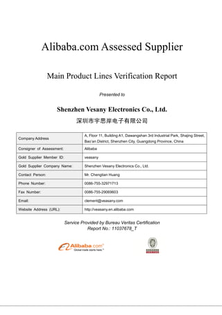 Alibaba.com Assessed Supplier
Main Product Lines Verification Report
Presented to
Shenzhen Vesany Electronics Co., Ltd.
深圳市宇思岸电子有限公司
Company Address
A, Floor 11, Building A1, Dawangshan 3rd Industrial Park, Shajing Street,
Bao’an District, Shenzhen City, Guangdong Province, China
Consigner of Assessment: Alibaba
Gold Supplier Member ID: veasany
Gold Supplier Company Name: Shenzhen Vesany Electronics Co., Ltd.
Contact Person: Mr. Chengtian Huang
Phone Number: 0086-755-32971713
Fax Number: 0086-755-29069603
Email: clement@veasany.com
Website Address (URL): http://veasany.en.alibaba.com
Service Provided by Bureau Veritas Certification
Report No.: 11037678_T
 