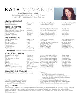 K AT E M C M A N U S
www.katemcmanus.com
contact@katemcmanus.com + 303.906.7852
Height: 5’6” + Vocal Range: Mezzo-Soprano
NEW YORK THEATRE
REGIONAL THEATRE
FILM + TELEVISION
COMMERCIAL conﬂicts available upon request.
EDUCATIONAL THEATRE
EDUCATION AND TRAINING
SPECIAL SKILLS
Doubt, a Parable Sister James ASDS Repertory Theatre Anna María Tomasdottír
A Woman is Present Donna Thalia Theatre Festival Alice Camarota
9 to 5, the Musical Kathy Candlelight Dinner Playhouse Brian Burron
The 25th Annual Putnam County
Spelling Bee (regional tour)
Schwartzy The Turner Foundation, Inc. Ryan Turner
Into the Woods The Witch Center Stage Theatre Co. Jeanie Balch
Once On This Island Asaka Center Stage Theatre Co. Amy Austin
Bill, the Galactic Hero Supporting University of Colorado Alex Cox (Repo Man)
Free Wine Lead NYU Thesis Amelia Summar
One Take More Lead Hanging Lantern Productions Jonathan Leiner
Sexting, the Musical Lead Norman Productions Jared Norman
Acceptance Lead SVA Student Film Shelby Hougoi
Crossing Routes Lead SVA Student Film Domenica Garcia
Disclosure Supporting Independent Short Reneé Adrienne Vito
A View From the Bridge Catherine Actors Studio Drama School Susan Aston
Proof Catherine Actors Studio Drama School Susan Aston
The Taming of the Shrew Kate Actors Studio Drama School Chris Clavelli
Tiger Tail Baby Doll Actors Studio Drama School Elizabeth Kemp
Silence Ellen Actors Studio Drama School Paul Edwards
Riﬀ Raff Billy “Torch” Murphy Actors Studio Drama School Elizabeth Kemp
The Bohemian Seacoast Delia Bacon University of Colorado Jenn Calvano
Far Away Joan University of Colorado Andryn Arithson
A Broadway Christmas Carol Woman Who Isn’t
Scrooge
University of Colorado Nathan Smith
Actors Studio Drama School at Pace University MFA Acting
Acting: Elizabeth Kemp, Susan Aston
Voice + Speech: Corinna May, Craig Bacon 
Movement: Michael Billingsley, Adam Alexander
Classics: Chris Clavelli
Alvin Ailey American Dance Theater African Dance, Ballroom Dancing (beginner)
American Society of Fight Directors Knife Fighting Proﬁciency Qualiﬁed, Stage Combat
University of Colorado at Boulder BA Film Studies, minor Business Administration
Accents (NYC, Southern (Texas. S.C.), British Cockney, British RP, Northern Irish, Scottish, Russian), singing, actor who
moves, Irish dance (intermediate), lacrosse (advanced), kickboxing (beginner), snowboarding (intermediate),
equestrian (English + Western, intermediate), driver’s license, valid passport, dual citizen of the Republic of Ireland
(EU), dog whisperer
 