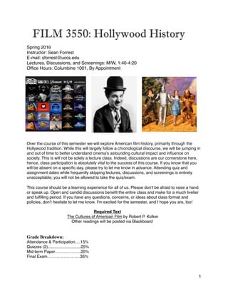 FILM 3550: Hollywood History
Spring 2016
Instructor: Sean Forrest
E-mail: sforrest@uccs.edu
Lectures, Discussions, and Screenings: M/W, 1:40-4:20
Ofﬁce Hours: Columbine 1001, By Appointment
Over the course of this semester we will explore American ﬁlm history, primarily through the
Hollywood tradition. While this will largely follow a chronological discourse, we will be jumping in
and out of time to better understand cinema’s astounding cultural impact and inﬂuence on
society. This is will not be solely a lecture class. Indeed, discussions are our cornerstone here,
hence, class participation is absolutely vital to the success of this course. If you know that you
will be absent on a speciﬁc day, please try to let me know in advance. Attending quiz and
assignment dates while frequently skipping lectures, discussions, and screenings is entirely
unacceptable; you will not be allowed to take the quiz/exam.
This course should be a learning experience for all of us. Please don't be afraid to raise a hand
or speak up. Open and candid discussions beneﬁt the entire class and make for a much livelier
and fulﬁlling period. If you have any questions, concerns, or ideas about class format and
policies, don’t hesitate to let me know. I’m excited for the semester, and I hope you are, too!
Required Text
The Cultures of American Film by Robert P. Kolker
Other readings will be posted via Blackboard
Grade Breakdown:
Attendance & Participation….15%
Quizzes (2).............................25%
Mid-term Paper……………….25%
Final Exam……………………35%
1
 