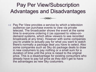 Pay Per View/Subscription
Advantages and Disadvantages
 Pay Per View provides a service by which a television
audience can purchase events to view via private
telecast. The broadcaster shows the event at the same
time to everyone ordering it (as opposed to video-ondemand systems, which allow viewers to see recorded
broadcasts at any time). However with some companies
you’re unable to actually pay for what you want to watch
there's normally a package deal you have to select. Also
some companies such as Sky do package deals to draw
in new costumers to pay nothing or a small sum for a
duration of time until the price is raised to the original
price. This is a disadvantage for existing consumers who
already have to pay full price as they don’t get to have
the advantages as new Sky costumers.

 