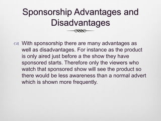 Sponsorship Advantages and
Disadvantages
 With sponsorship there are many advantages as
well as disadvantages. For instance as the product
is only aired just before a the show they have
sponsored starts. Therefore only the viewers who
watch that sponsored show will see the product so
there would be less awareness than a normal advert
which is shown more frequently.

 