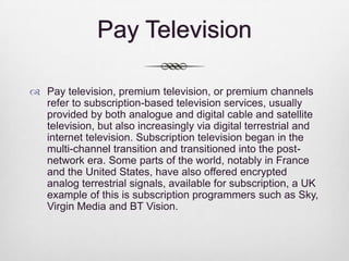 Pay Television
 Pay television, premium television, or premium channels
refer to subscription-based television services, usually
provided by both analogue and digital cable and satellite
television, but also increasingly via digital terrestrial and
internet television. Subscription television began in the
multi-channel transition and transitioned into the postnetwork era. Some parts of the world, notably in France
and the United States, have also offered encrypted
analog terrestrial signals, available for subscription, a UK
example of this is subscription programmers such as Sky,
Virgin Media and BT Vision.

 