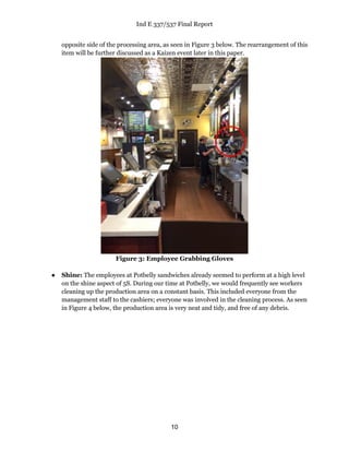 Ind E 337/537 Final Report
10
opposite side of the processing area, as seen in Figure 3 below. The rearrangement of this
item will be further discussed as a Kaizen event later in this paper.
Figure 3: Employee Grabbing Gloves
● Shine: The employees at Potbelly sandwiches already seemed to perform at a high level
on the shine aspect of 5S. During our time at Potbelly, we would frequently see workers
cleaning up the production area on a constant basis. This included everyone from the
management staff to the cashiers; everyone was involved in the cleaning process. As seen
in Figure 4 below, the production area is very neat and tidy, and free of any debris.
 