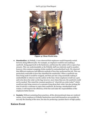 Ind E 337/537 Final Report
11
Figure 4: Clean Work Area
● Standardize: At Potbelly, it was observed that employees would frequently switch
between doing different jobs. For example, an employee would be seen making a
sandwich, doing paperwork in the backroom, and become the cashier all in a span of 30
minutes. This was understandable as the Potbelly staff was relatively small in number;
however, this constant swapping of jobs resulted in unstandardized work. We observed
that different employees had different methods of how they performed the job. This was
particularly noticeable in how they identified the sandwiches. When a sandwich was
done being made it would be wrapped, and then put into a bag essentially making it
unidentifiable to whoever was the cashier at the time. Some employees would use a pen
and write down the order on the bag; however, more times than not, the sandwich would
not be marked. This raised the constant question of, “what did you order today?” which
would not only bring concern of a customer lying about their order, but also prolong the
time it took for a customer to enjoy their sandwich. By having a standardized work
routine, it will improve the efficiency of the line and make the responsibilities of the
employees better known.
● Sustain: Without sustaining these practices, all the aforementioned steps are rendered
useless. Every employee at Potbelly Sandwiches must hold themselves accountable for
not only the cleaning of the store, but also for producing a product that is of high quality.
Kaizen Event
 