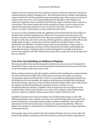 Ind E 337/537 Final Report
12
A Kaizen event we recommend for the company to conduct would be the relocation of the gloves
needed during the sandwich making process. After discussing with the manager and employees,
using new gloves for both the preparation stage and toppings stage of the process is necessary in
order to ensure there is no cross-contamination between ingredients. The employees are
required to frequently remove and dispose their first pair of gloves and then retrieve and put on
a second pair. The current location (previously mentioned in Figure 3 above) of gloves is not
optimal and requires the employees to move to the other side of the work area in order to
retrieve a new pair, which results in a waste of both time and motion.
As seen in our Time and Motion Study, the application and removal of the two pairs of gloves is
standard in the sandwich making process. Because it is a necessary step in the process, the
location of the gloves should be close to the other parts needed to create the product. By having
the gloves on the same side of the work area with the ingredients, employees will be able to more
quickly apply new gloves, use the time saved more effectively, and thus be able to create
sandwiches more efficiently. To further expand on this recommendation, having a stock of
gloves at the very beginning of the line as well as directly after the toaster could simplify and
standardize the process. Having the gloves be placed alongside the assembly in the process
ensures that employees will “flow” down the line and be able to easily select the items right when
they are called for.
Use of an A3 including an Ishikawa Diagram
The primary problem that occurred during the production process was an error being made in
the sandwich. These errors that occurred were mainly human based errors; however, from time
to time the machine would make errors as well.
When a customer placed an order the employee would not write anything down and instead take
the entire order down mentally. This would result in error from time to time, occurring at
various places along the production line, as there was no mistake proofing made along the way.
By taking down the order mentally, the employee would become overloaded with information
particularly during a rush hour or when having to deal with multiple orders. This would result in
the employee accidentally grabbing the wrong type of bread, or cheese, or even
misunderstanding the customer. In addition, there was generally only one employee on the
production floor, which meant that there was a chance of an employee unknowingly giving a
customer a defective sandwich, without anyone there to double check their work.
In addition to human error, there was machine error involved in the process as well. With
different sandwiches, there would be occurrences of a sandwich being either too toasted to the
point of being burnt, or not being toasted enough to customer satisfaction. This would occur
primarily due to the fact that the toaster setting was the same for all sandwiches. When we
talked to the manager, he mentioned how all sandwiches are toasted for one minute regardless
of what type they are.
Consequently, these errors would result in the employee having to start over on the order and
discard of the defective sandwich, as they did not want to use the now defective ingredients in
 