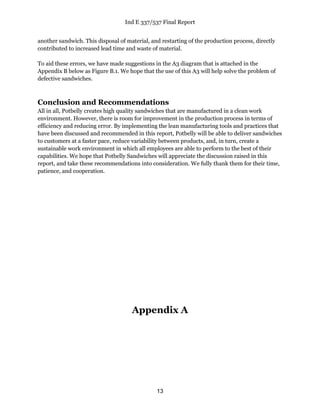 Ind E 337/537 Final Report
13
another sandwich. This disposal of material, and restarting of the production process, directly
contributed to increased lead time and waste of material.
To aid these errors, we have made suggestions in the A3 diagram that is attached in the
Appendix B below as Figure B.1. We hope that the use of this A3 will help solve the problem of
defective sandwiches.
Conclusion and Recommendations
All in all, Potbelly creates high quality sandwiches that are manufactured in a clean work
environment. However, there is room for improvement in the production process in terms of
efficiency and reducing error. By implementing the lean manufacturing tools and practices that
have been discussed and recommended in this report, Potbelly will be able to deliver sandwiches
to customers at a faster pace, reduce variability between products, and, in turn, create a
sustainable work environment in which all employees are able to perform to the best of their
capabilities. We hope that Potbelly Sandwiches will appreciate the discussion raised in this
report, and take these recommendations into consideration. We fully thank them for their time,
patience, and cooperation.
Appendix A
 