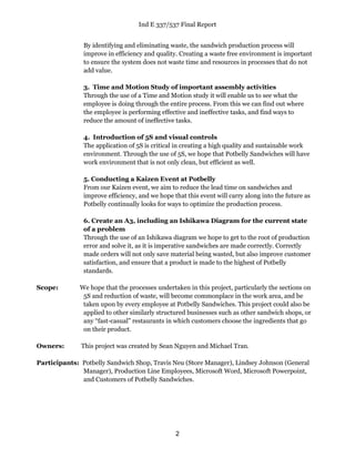 Ind E 337/537 Final Report
2
By identifying and eliminating waste, the sandwich production process will
improve in efficiency and quality. Creating a waste free environment is important
to ensure the system does not waste time and resources in processes that do not
add value.
3. Time and Motion Study of important assembly activities
Through the use of a Time and Motion study it will enable us to see what the
employee is doing through the entire process. From this we can find out where
the employee is performing effective and ineffective tasks, and find ways to
reduce the amount of ineffective tasks.
4. Introduction of 5S and visual controls
The application of 5S is critical in creating a high quality and sustainable work
environment. Through the use of 5S, we hope that Potbelly Sandwiches will have
work environment that is not only clean, but efficient as well.
5. Conducting a Kaizen Event at Potbelly
From our Kaizen event, we aim to reduce the lead time on sandwiches and
improve efficiency, and we hope that this event will carry along into the future as
Potbelly continually looks for ways to optimize the production process.
6. Create an A3, including an Ishikawa Diagram for the current state
of a problem
Through the use of an Ishikawa diagram we hope to get to the root of production
error and solve it, as it is imperative sandwiches are made correctly. Correctly
made orders will not only save material being wasted, but also improve customer
satisfaction, and ensure that a product is made to the highest of Potbelly
standards.
Scope: We hope that the processes undertaken in this project, particularly the sections on
5S and reduction of waste, will become commonplace in the work area, and be
taken upon by every employee at Potbelly Sandwiches. This project could also be
applied to other similarly structured businesses such as other sandwich shops, or
any “fast-casual” restaurants in which customers choose the ingredients that go
on their product.
Owners: This project was created by Sean Nguyen and Michael Tran.
Participants: Potbelly Sandwich Shop, Travis Neu (Store Manager), Lindsey Johnson (General
Manager), Production Line Employees, Microsoft Word, Microsoft Powerpoint,
and Customers of Potbelly Sandwiches.
 