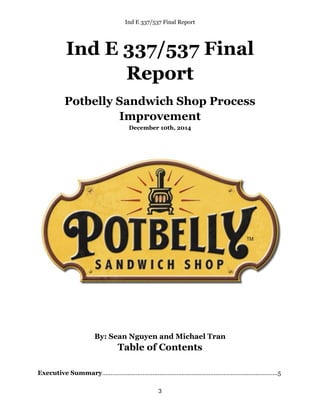 Ind E 337/537 Final Report
3
Ind E 337/537 Final
Report
Potbelly Sandwich Shop Process
Improvement
December 10th, 2014
By: Sean Nguyen and Michael Tran
Table of Contents
Executive Summary…………………………………………………………………………...…..………...5
 