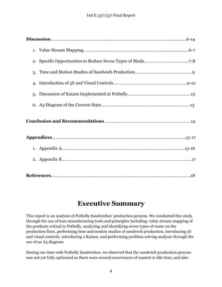 Ind E 337/537 Final Report
4
Discussion…………………………………………...…………………………………..…..……...…..…..6-14
1. Value Stream Mapping…………………...………………………….….…….........................6-7
2. Specific Opportunities to Reduce Seven Types of Muda………….…….…………......7-8
3. Time and Motion Studies of Sandwich Production…………………….……………………9
4. Introduction of 5S and Visual Controls………………………………………………………9-12
5. Discussion of Kaizen Implemented at Potbelly………………………………………………13
6. A3 Diagram of the Current State……………………………………………………….…………13
Conclusion and Recommendations…………....………………………………….………………14
Appendices………………………..…………………………………………………………………..……..15-17
1. Appendix A……………………………………………………………………………………………15-16
2. Appendix B………………………………………………………………………………………………...17
References………………………………………………………………………………………………………..18
Executive Summary
This report is an analysis of Potbelly Sandwiches’ production process. We conducted this study
through the use of lean manufacturing tools and principles including: value stream mapping of
the products critical to Potbelly, analyzing and identifying seven types of waste on the
production floor, performing time and motion studies of sandwich production, introducing 5S
and visual controls, introducing a Kaizen, and performing problem solving analysis through the
use of an A3 diagram.
During our time with Potbelly Sandwiches, we observed that the sandwich production process
was not yet fully optimized as there were several occurrences of wasted or idle time, and also
 