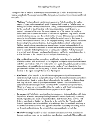 Ind E 337/537 Final Report
7
During our time at Potbelly, there were several different types of waste that occurred while
making a sandwich. These occurrences will be discussed and examined below, in seven different
categories [2].
● Waiting: This type of waste was the most apparent at Potbelly, and had the highest
degree of repercussions associated with it. Every sandwich made at Potbelly would go
through the toaster for exactly one minute. During this minute the employee would wait
for the sandwich to finish toasting, performing no additional task if there was not
another customer in line. After the sandwich came out of the toaster, the employee
would then have to wait for a customer to decide what ingredients they wanted on their
sandwich before moving onto the next step of the process. If the employee were to take
down the ingredients the customer wanted while the sandwich was in the toaster, it
would not only reduce wasted time of the employee standing around, but also reduce the
time waiting for a customer to choose their ingredients to essentially no time at all.
While a wasted minute may not appear as much, every second matters at Potbelly. At
Potbelly, their promise to customers is that an entire order will take eight minutes at
most to complete. Reducing the amount of waiting time will allow Potbelly to remain
true to their word. The exact numbers of waiting time, and further methods to reduce it,
will be discussed in the Time and Motion study section of this report.
● Correction: Every so often an employee would make a mistake on the sandwich a
customer ordered. This would result in the employee having to completely discard of the
defective sandwich and start over on the order once again. This, in turn, results in wasted
material and extra work having to be done on the employee’s part. Examining this
problem in its entirety, and finding a way to solve it, will be discussed in greater detail
later on in the report through the use of an A3 diagram.
● Confusion: When an order is placed, the employee puts the ingredients onto the
sandwich through memory and prior training. This is where confusion can occur as there
is no ingredients sheet, or written down information for the employee to double check
that they are in fact correctly putting the sandwich together. This confusion of not
completely understanding the menu leads to defects, and unsatisfactory sandwiches.
This type of waste can be removed by aiding the employee with visual tools, notably
labeling, and will be further discussed in the 5S portion of this report.
● Inventory: At Potbelly they aim to deliver their customers fresh sandwiches, with fresh
ingredients. With this company policy implemented, it means that Potbelly is ordering
breads, vegetables, and meats everyday based on a daily forecast. What happens with
leftover ingredients is that they are discarded at the end of the day. This disposal of
leftover ingredients has the same effects as producing a defective sandwich, resulting in
wasted material and resources. This type of waste can be reduced by conducting studies
on demand, and minimizing the amount of excess material ordered each day.
● Over-Processing: This type of waste was a rare occurrence, however, from time to
time an employee would put too much of an ingredient on a sandwich. This would result
 