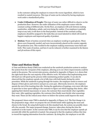 Ind E 337/537 Final Report
8
in the customer asking the employee to remove the excess ingredient, which in turn
resulted in wasted resources. This type of waste can be reduced by having employees
work under a standardized policy.
● Under Utilisation of People: This type of waste was rather difficult to observe on the
production floor. However, the under utilisation of the employees comes with the
constant cycling of different jobs. On the floor, an employee will cycle between making
sandwiches, milkshakes, salads, and even being the cashier. If an employee is partially
inept at any task, it will show in the final product. Instead of the constant cycling,
employees should be assigned to the tasks they are most talented in which will result in
happier employees and improved quality of product.
● Motion: Waste of motion occurred when an employee would go to grab gloves. These
gloves were frequently needed, and were inconveniently placed on the counter opposite
the production area. This resulted in the employee making unnecessary turns back and
forth. This waste of motion, and how it can be reduced, is further examined in the Kaizen
and 5S sections of this report.
Time and Motion Study
A Time and Motion Study (TMS) was conducted on the sandwich production system to analyze
the system from the viewpoint of the employee, allowing us to see where improvements could be
made in the process. The current state process, attached in Appendix A (Figure A.1), shows that
the right-hand does the vast majority of the effective work. We believe that implementing more
left hand use will speed up the process while maintaining product quality. It can also be
observed that the employee spends a lot of idle time with both hands during the entire
procedure. While the sandwich is going through the toaster, the employee needs to remove and
dispose of their gloves and retrieve and put on a new pair. Afterwards, however, the employee
spends the rest of the toasting time idle. During the application of toppings, even more idle time
is spent due to time spent talking to the customer to figure out which toppings they desire. After
applying their desired mayonnaise or sauce, the customer then must decide what vegetables
they want. After applying vegetables, the customer then finally must decide what seasonings
they want. These are the critical areas where we believe the system could improve the most.
The proposed, future-state TMS is attached in Appendix A (Figure A.2). The first change is in
the preparation stage, where we propose the use of both hands while applying the meat and
cheese to the bread. By using both hands to do this standard task, the system can possibly shave
off a few seconds. The major proposed change, however, takes place during the time the
sandwich is in the toaster. In the current state TMS, it can be seen that the employee spends 46
seconds idle while the sandwich is toasted. Our proposal is that the employee utilizes this time
to record the topping information from the customer. By doing this, the employee is not idle
 