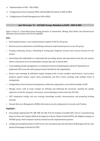 • Implementation of SAP – HR at F&CL
• Configuration of new Company SPFSL with Parallel Currencies in SAP at F&CL
• Configuration of Credit Management in SAP at F&CL
Jan ’06 to Jan ’11 - ASTARC Group, Mumbai as DGM – ERP & MIS
Astarc Group is a diversified group having presence in Automotive, Mining, Real Estate and Infrastructure
offering various products and services globally
Role :
o Head implementation / post-implementation support of SAP for the group
o Business process optimization and defining continuous improvement process across the group
o Scoping, estimating, finance, scheduling & costing plan budgetary forecast and resource forecast for the
project
o Interacting with stakeholders to understand the prevailing system and expectations from the new system;
obtain commitment from all stakeholders and get sign-offs on deliverables
o Team building, people management, co-ordination between all departments and the IT department to
implement SAP across the entire group to derive benefits for the organization.
o Ensure team meetings & individual targets, keeping track of team members performance; track project
progress against targets; report status periodically and drive review meetings with multiple levels of
management
o Configuration of new business developments, within the organization, across all the modules of SAP
o Manage issues, risks & scope changes by defining and following the processes; meeting the quality
objectives set by the company; conversions, converting legacy system data into SAP data
o UAT, Integration testing, end user training, knowledge transfer, documentation and preparing training
manuals
o Disaster Recovery Management (DRM), Information security, deployment of security and IT policy
Highlights :
• Successfully implemented PP, QM, MM, SD, HR, FI & CO modules of mySAP (ECC 5.0) at 3 manufacturing
plants in Vasai and 2 depots (Walunj & Gurgaon) at Classic Stripes Limited (CSPL), the flagship company of
ASTARC group. Patni Computer Systems Limited was the implementation partner.
• Configuration/implementation of SAP at two new manufacturing units (Haridwar & Matunga) and two new
depots (Pantanagar & Gujrat) for CSPL.
 
