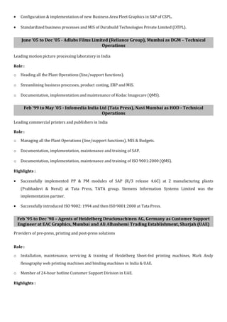 • Configuration & implementation of new Business Area Fleet Graphics in SAP of CSPL.
• Standardized business processes and MIS of Durabuild Technologies Private Limited (DTPL).
June ’05 to Dec ’05 - Adlabs Films Limited (Reliance Group), Mumbai as DGM – Technical
Operations
Leading motion picture processing laboratory in India
Role :
o Heading all the Plant Operations (line/support functions).
o Streamlining business processes, product costing, ERP and MIS.
o Documentation, implementation and maintenance of Kodac Imagecare (QMS).
Feb ’99 to May ’05 - Infomedia India Ltd (Tata Press), Navi Mumbai as HOD - Technical
Operations
Leading commercial printers and publishers in India
Role :
o Managing all the Plant Operations (line/support functions), MIS & Budgets.
o Documentation, implementation, maintenance and training of SAP.
o Documentation, implementation, maintenance and training of ISO 9001:2000 (QMS).
Highlights :
• Successfully implemented PP & PM modules of SAP (R/3 release 4.6C) at 2 manufacturing plants
(Prabhadevi & Nerul) at Tata Press, TATA group. Siemens Information Systems Limited was the
implementation partner.
• Successfully introduced ISO 9002: 1994 and then ISO 9001:2000 at Tata Press.
Feb ’95 to Dec ’98 – Agents of Heidelberg Druckmachinen AG, Germany as Customer Support
Engineer at EAC Graphics, Mumbai and Ali Alhashemi Trading Establishment, Sharjah (UAE)
Providers of pre-press, printing and post-press solutions
Role :
o Installation, maintenance, servicing & training of Heidelberg Sheet-fed printing machines, Mark Andy
flexography web printing machines and binding machines in India & UAE.
o Member of 24-hour hotline Customer Support Division in UAE.
Highlights :
 