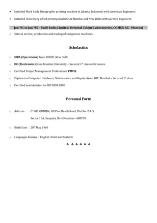• Installed Mark Andy flexographic printing machine at Jakarta, Indonesia with American Engineers.
• Installed Heidelberg offset printing machine at Mumbai and New Delhi with German Engineers.
Jan ’91 to Jan ’95 – Swift India Limited, Oriental Colour Laboratories, COMEX AG - Mumbai
o Sales & service, production and trading of Indigenous machines.
Scholastics
o MBA (Operations) from IGNOU, New Delhi
o BE (Electronics) from Mumbai University – Secured 1st
class with honors
o Certified Project Management Professional PMP®
o Diploma in Computer Hardware, Maintenance and Repairs from IHT, Mumbai – Secured 1st
class
o Certified Lead Auditor for ISO 9000:2000
Personal Forte
o Address : C1001 GUNINA, Off Pam Beach Road, Plot No. 2 & 3,
Sector 16A, Sanpada, Navi Mumbai – 400705.
o Birth Date : 28th
May 1969
o Languages Known : English, Hindi and Marathi
     
 