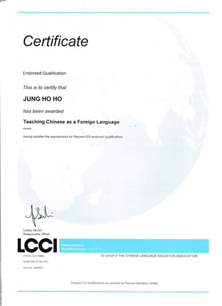 Certificate
Endorsed Qualification
Ihis rs to certify that
JUNG HO HO
has been awarded
.]:.:"n,rn
Chinese as a Foreign Language
having satisfied the requirements for Pearson EDI endorsed qualifrcations
Lesley Davies
Responsible Officer
rccrcHr N101 3/1 273E866
Issued Date 03 Dec 2013
Serial No. 26640601
On behalf of THE CHINESE LANGUAGE EDUCAIION ASSOCIATION
Pearson EDI Qualifications are awarded by Pearson Educalton Limited
lnternational
Qualifications from EDI
 