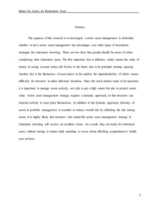 Better Go Active for Retirement Goal_______________________________________________
2
Abstract
The purpose of this research is to investigate a active asset management to determine
whether or not a active asset management has advantages over other types of investment
strategies for retirement investing. There are two facts that people should be aware of when
considering their retirement years. The first important fact is inflation, which means the value of
money in saving account today will be less in the future due to its potential earning capacity.
Another fact is the fluctuation of asset prices in the market, the unpredictability of which causes
difficulty for investors to make informed decisions. Since the stock market tends to be uncertain,
it is important to manage assets actively, not only to get a high return but also to protect assets
value. Active asset management strategy requires a dynamic approach, so that investors can
respond actively to asset price fluctuations. In addition to the dynamic approach, diversity of
assets in portfolio management is essential to reduce overall risk by offsetting the risk among
assets. It is highly likely that investors who adopt this active asset management strategy in
retirement investing will receive an excellent return. As a result, they are ready for retirement
years, without having to reduce daily spending or worry about affording comprehensive health
care services.
 