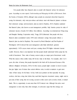 Better Go Active for Retirement Goal_______________________________________________
3
Few people either have financial plan or consult with financial advisor for retirement
years. According to a new report, Understanding and Managing the Risks of Retirement, from
the Society of Actuaries (SOA), although many people are concerned about their long-term
saving for retirement, only some pre-retirees and retirees meet with financial planner to discuss
their retirement savings and investments plan (as cited in Hopkins, 2013). Hopkins explained
that financial plans, also known as asset management portfolio, help America protect its value of
retirement income of nearly $4.3 trillion from inflation. According to an international Hong kong
and Shanghai Banking Corporation study, Twigg (2011) illustrated that people who have
financial plans accumulated nearly 250% more retirement savings than people without a
financial plan (as cited in Hopkins). The research by David Blanchett and Paul Kaplan of
Morningstar (2013) showed that asset management plan helps individuals generate
approximately 1.82% excess return each year, creating about 29% higher retirement income
wealth. However, there is one important fact that people should understand before jump into the
world of investment. Time value of money seems to play as a major part of investment world.
What this means is that a dollar today will be less value in the future. For example, after 3 or 4
years, the value of money that people deposited in the bank will be decreased because of the
inflation (Brigham & Houston, 2014). For this reason, people might consider to invest in assets
that give higher rate of returns than current inflation rates, in order to maintain or gain more
value of their money for the future. In fact, Sethi (n.d.) pointed out that especially for young
workers, who have a long time before they need their long-term investment money, might start to
put some of their saving that sit in saving account in other assets such as stocks, bonds, or mutual
funds. This is a opportunity to earn more than 0.01% interest rate. Although the active asset
management is more risky than other strategies, its advocates argue that this strategy can
 