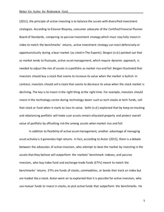 Better Go Active for Retirement Goal_______________________________________________
5
(2011), the principle of active investing is to balance the assets with diversified investment
strategies. According to Eleanor Blayney, consumer advocate of the Certified Financial Planner
Board of Standards, comparing to passive investment strategy which must stay fully invest in
index to match the benchmarks’ returns, active investment strategy can react defensively or
opportunistically during a bear market (as cited in The Experts). Bergen (n.d.) pointed out that
as market tends to fluctuate, active asset management, which require dynamic approach, is
needed to adjust the mix of assets in a portfolio as market rise and fall. Bergen illustrated that
investors should buy a stock that seems to increase its value when the market is bullish. In
contrast, investors should sell a stock that seems to decrease its value when the stock market is
declining. The key is to invest in the right thing at the right time. For example, investors should
invest in the technology sector during technology boom such as tech stocks or tech funds, sell
that stock or fund when it starts to lose its value. Sethi (n.d.) explained that by keep on tracking
and rebalancing portfolio will make sure assets remain allocated properly and protect overall
value of portfolio by offsetting risk the among assets when market rise and fall.
In addition to flexibility of active asset management, another advantage of managing
asset actively is it generates high returns. In fact, according to Aston (2015), there is a debate
between the advocates of active investors, who attempt to beat the market by investing in the
assets that they believe will outperform the markets’ benchmark indexes, and passive
investors, who buy index fund and exchange-trade funds (ETFs) meant to match the
benchmarks’ returns. ETFs are funds of stocks, commodities, or bonds that track an index but
are traded like a stock. Aston went on to explained that it is possible for active investors, who
use mutual funds to invest in stocks, to pick active funds that outperform the benchmarks. He
 