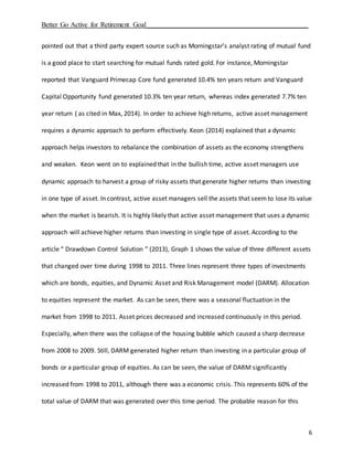 Better Go Active for Retirement Goal_______________________________________________
6
pointed out that a third party expert source such as Morningstar’s analyst rating of mutual fund
is a good place to start searching for mutual funds rated gold. For instance, Morningstar
reported that Vanguard Primecap Core fund generated 10.4% ten years return and Vanguard
Capital Opportunity fund generated 10.3% ten year return, whereas index generated 7.7% ten
year return ( as cited in Max, 2014). In order to achieve high returns, active asset management
requires a dynamic approach to perform effectively. Keon (2014) explained that a dynamic
approach helps investors to rebalance the combination of assets as the economy strengthens
and weaken. Keon went on to explained that in the bullish time, active asset managers use
dynamic approach to harvest a group of risky assets that generate higher returns than investing
in one type of asset. In contrast, active asset managers sell the assets that seemto lose its value
when the market is bearish. It is highly likely that active asset management that uses a dynamic
approach will achieve higher returns than investing in single type of asset. According to the
article “ Drawdown Control Solution ” (2013), Graph 1 shows the value of three different assets
that changed over time during 1998 to 2011. Three lines represent three types of investments
which are bonds, equities, and Dynamic Asset and Risk Management model (DARM). Allocation
to equities represent the market. As can be seen, there was a seasonal fluctuation in the
market from 1998 to 2011. Asset prices decreased and increased continuously in this period.
Especially, when there was the collapse of the housing bubble which caused a sharp decrease
from 2008 to 2009. Still, DARM generated higher return than investing in a particular group of
bonds or a particular group of equities. As can be seen, the value of DARM significantly
increased from 1998 to 2011, although there was a economic crisis. This represents 60% of the
total value of DARM that was generated over this time period. The probable reason for this
 