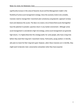 Better Go Active for Retirement Goal_______________________________________________
7
significantly increase in the value of Dynamic Asset and Risk Management model is the
flexibility of active asset management strategy. Since the economy tends to be unstable,
investors need to manage their investment plan actively by using dynamic approach to keep
track and rebalance the assets. The idea is to create a mix of diversified assets that together
have the potential to provide a positive return in any market environment. Although active
asset management is considered a high-risk strategy, active asset management can generate
high returns. It is highly likely that this strategy works for some people, who have a long time
before they need their long-term investment money. Particularly, young workers in mid-20s,
who plan to invest for their long-term goal. However, when these investors are in mid-40s, they
might want to become more conservative and protect what they have acquired.
 