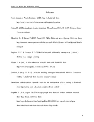 Better Go Active for Retirement Goal_______________________________________________
8
References
Asset allocation: Asset allocation. (2015, June 5). Retrieved from
http://money.cnn.com/pf/money-essentials-asset-allocation/
Aston, D. (2015). A defence of active investing. MoneySense, 17(4), 43-45,47. Retrieved from
Proquest database.
Blanchett, D., & Kaplan P. (2013, August 28). Alpha, Beta, and now…Gamma. Retrieved from
http://corporate.morningstar.com/ib/documents/PublishedResearch/AlphaBetaandNowGa
mma.pdf
Brigham, E. F., & Houston, J. F. (2014). Fundamentals of financial management (14th ed.).
Boston, MA: Engage Learning
Bergen, J. V. (n.d.). 6 Asset allocation strategies that work. Retrieved from
http://www.investopedia.com/articles/04/031704.asp
Connors, L. (May 25, 2011). Use active investing strategies boost returns. Medical Economics,
88(10), 77. Retrieved from Business Source Complete
Drawdown control solution: Dynamic asset and risk management. (2013, January 5). Retrieved
from http://active-asset-allocation.com/drawdown-control/
Hopkins, J. (2014, August 28). Not enough people have financial advisers and new research
show they should. Retrieved from
http://www.forbes.com/sites/jamiehopkins/2014/08/28/not-enough-people-have-
financial-advisers-and-new-research-shows-they-should/
 