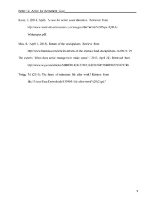 Better Go Active for Retirement Goal_______________________________________________
9
Keon, E. (2014, April). A case for active asset allocation. Retrieved from
http://www.institutionalinvestor.com/images/416//White%20Paper/QMA-
Whitepaper.pdf.
Max, S. (April 1, 2015). Return of the stockpickers. Retrieve from
http://www.barrons.com/articles/return-of-the-mutual-fund-stockpickers-1420870199
The experts: When does active management make sense? ( 2013, April 21). Retrieved from
http://www.wsj.com/articles/SB10001424127887324050304578408902783879748
Twigg, M. (2011). The future of retirement life after work? Retrieve from
file:///Users/Para/Downloads/130905-life-after-work%20(2).pdf
 