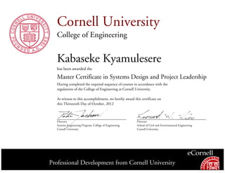 Cornell University
College of Engineering
Kabaseke Kyamulesere
has been awarded the
Master Certificate in Systems Design and Project Leadership
Having completed the required sequence of courses in accordance with the
regulations of the College of Engineering at Cornell University.
As witness to this accomplishment, we hereby award this certificate on
this Thirteenth Day of October, 2012
Director
Systems Engineering Program, College of Engineering
Cornell University
Director
School of Civil and Environmental Engineering
Cornell University
Professional Development from Cornell University
 