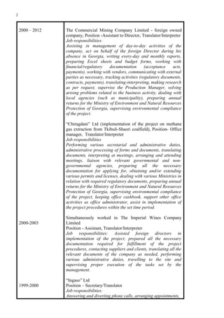 2
2000 – 2012
2000-2003
1999-2000
The Commercial Mining Company Limited - foreign owned
company, Position -Assistant to Director, Translator/Interpreter
Job responsibilities:
Assisting in management of day-to-day activities of the
company, act on behalf of the foreign Director during his
absence in Georgia, writing every-day and monthly reports,
preparing Excel sheets and budget forms, working with
financial/regulatory documentation (acceptance acts,
payments), working with vendors, communicating with external
parties as necessary, tracking activities (regulatory documents,
contracts, payments), translating-interpreting, making research
as per request, supervise the Production Manager, solving
arising problems related to the business activity, dealing with
local agencies (such as municipality), preparing annual
returns for the Ministry of Environment and Natural Resources
Protection of Georgia, supervising environmental compliance
of the project.
“Chiragdani” Ltd (implementation of the project on methane
gas extraction from Tkibuli-Shaori coalfield), Position- Office
manager, Translator/Interpreter
Job responsibilities
Performing various secretarial and administrative duties,
administrative processing of forms and documents, translating
documents, interpreting at meetings, arranging and attending
meetings, liaison with relevant governmental and non-
governmental agencies, preparing all the necessary
documentation for applying for, obtaining and/or extending
various permits and licenses, dealing with various Ministries in
relation with required regulatory documents, preparing annual
returns for the Ministry of Environment and Natural Resources
Protection of Georgia, supervising environmental compliance
of the project, keeping office cashbook, support other office
activities as office administrator, assist in implementation of
the project procedures within the set time period.
Simultaneously worked in The Imperial Wines Company
Limited
Position - Assistant, Translator/Interpreter
Job responsibilities: Assisted foreign directors in
implementation of the project; prepared all the necessary
documentation required for fulfillment of the project
procedures, contacting suppliers and clients, translating all the
relevant documents of the company as needed, performing
various administrative duties, travelling to the site and
supervising proper execution of the tasks set by the
management.
“Ingaso” Ltd
Position – Secretary/Translator
Job responsibilities:
Answering and diverting phone calls, arranging appointments,
 