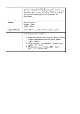 3
receiving visitors, determining the nature of the visit and
directing to the destination, drafting and typing letters, writing
the minutes of the meetings, translating documents, making
office provisions; handling related daily routines and
requirements.
Languages:
Computer literacy:
Georgian - native
Russian – fluent
English – fluent
Microsoft Word, Excel, Power Point, Outlook Express
Contact information of 3 referees:
1. Douglas Henderson- The Commercial Mining Company
Limited- Director and shareholder, phone number:
+447973784089
2. Zaza Gordeziani – Chiragdani Ltd. – Director, phone
number – 599 587465
3. Malkhaz Kurtanidze- Casa Calda LLC – Director ,
phone number - 577 435443
 