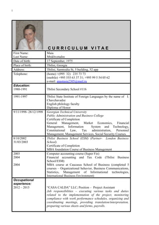 1
C U R R I C U L U M V I T A E
First Name:
Last Name:
Maia
Mtskhvetadze
Date of birth: 17 September, 1975
Place of birth: Tbilisi, Georgia
Address: Tbilisi, Samtredia St, 5 building, 52 app
Telephone: (home) +(995 32) 235 73 73
(mobile) +995 555 63 37 31; +995 99 5 54 05 62
e-mail: anastasia2305@mail.ru
Education:
1980-1991 Tbilisi Secondary School #116
1991-1997 Tbilisi State Institute of Foreign Languages by the name of I.
Chavchavadze
English philology faculty
Diploma of Honor
9/11/1998- 28/12/1998 Georgian Technical University
Public Administration and Business College
Certificate of Completion
General Management, Market Economics, Financial
Management, Information System and Technology,
Constitutional Law, Tax administration, Personnel
Management, Management Services, Social Security Courses.
8/10/2002 –
31/03/2003
Tbilisi Business School (ESM) (Partner- London Business
School)
Certificate of Completion
MBA foundation Course of Business Management
2003
2004
2004
Computer accounting course (Super Fin)
Financial accounting and Tax Code (Tbilisi Business
School/ESM)
MBA course at Caucasus School of Business (completed 5
courses – Organizational behavior, Business Communications,
Statistics, Management of Informational technologies,
International Business Environment)
Occupational
experience:
2012 – 2015 “CASA CALDA” LLC; Position – Project Assistant
Job responsibilities – executing various tasks and duties
related to the implementation of the project, monitoring
compliance with work performance schedules, organizing and
coordinating meetings, providing translation/interpretation,
preparing various sheets and forms, payrolls.
 