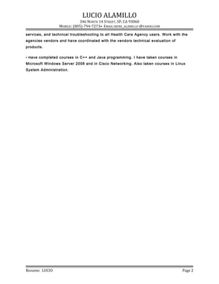 LUCIO ALAMILLO
346 NORTH 14 STREET, SP, CA 93060
MOBILE: (805)-794-7273• EMAIL:NENE_ALAMILLO @YAHOO.COM
services, and technical troubleshooting to all Health Care Agency users. Work with the
agencies vendors and have coordinated with the vendors technical evaluation of
products.
• Have completed courses in C++ and Java programming. I have taken courses in
Microsoft Windows Server 2008 and in Cisco Networking. Also taken courses in Linux
System Administration.
Resume: LUCIO Page 2
 